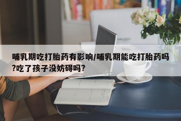 米非米索购买方式哺乳期吃打胎药有影响/哺乳期能吃打胎药吗?吃了孩子没妨碍吗?