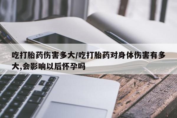 米非米索购买方式吃打胎药伤害多大/吃打胎药对身体伤害有多大,会影响以后怀孕吗