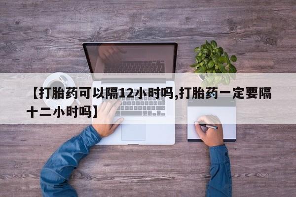 米非米索购买方式【打胎药可以隔12小时吗,打胎药一定要隔十二小时吗】