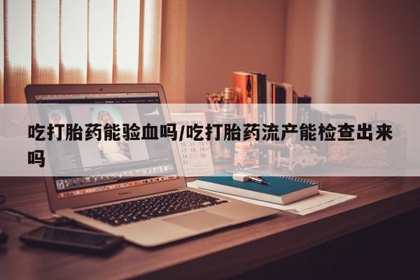 米非米索购买方式吃打胎药能验血吗/吃打胎药流产能检查出来吗